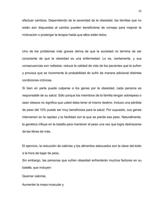 32
efectuar cambios. Dependiendo de la severidad de la obesidad, las familias que no
están aún dispuestas al cambio pueden beneficiarse de consejo para mejorar la
motivación o postergar la terapia hasta que ellos estén listos.
Uno de los problemas más graves deriva de que la sociedad no termina de ser
consciente de que la obesidad es una enfermedad. Lo es, ciertamente, y sus
consecuencias son nefastas: reduce la calidad de vida de los pacientes que la sufren
y provoca que se incremente la probabilidad de sufrir de manera adicional distintas
condiciones crónicas.
Si bien en parte puede culparse a los genes por la obesidad, cada persona es
responsable de su salud. Sólo porque los miembros de la familia tengan sobrepeso o
sean obesos no significa que usted deba tener el mismo destino. Incluso una pérdida
de peso del 10% puede ser muy beneficiosa para la salud. Por supuesto, sus genes
intervienen en la rapidez y la facilidad con la que se pierde ese peso. Naturalmente,
la genética influye en la batalla para mantener el peso una vez que logre deshacerse
de las libras de más.
El ejercicio, la reducción de calorías y los alimentos adecuados son la clave del éxito
a la hora de bajar de peso.
Sin embargo, las personas que sufren obesidad enfrentarán muchos factores en su
batalla, que incluyen:
Quemar calorías,
Aumentar la masa muscular y
 
