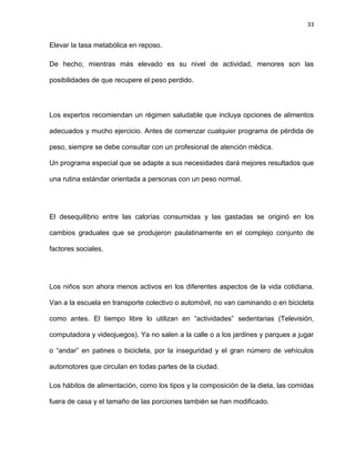 33
Elevar la tasa metabólica en reposo.
De hecho, mientras más elevado es su nivel de actividad, menores son las
posibilidades de que recupere el peso perdido.
Los expertos recomiendan un régimen saludable que incluya opciones de alimentos
adecuados y mucho ejercicio. Antes de comenzar cualquier programa de pérdida de
peso, siempre se debe consultar con un profesional de atención médica.
Un programa especial que se adapte a sus necesidades dará mejores resultados que
una rutina estándar orientada a personas con un peso normal.
El desequilibrio entre las calorías consumidas y las gastadas se originó en los
cambios graduales que se produjeron paulatinamente en el complejo conjunto de
factores sociales.
Los niños son ahora menos activos en los diferentes aspectos de la vida cotidiana.
Van a la escuela en transporte colectivo o automóvil, no van caminando o en bicicleta
como antes. El tiempo libre lo utilizan en ―actividades‖ sedentarias (Televisión,
computadora y videojuegos). Ya no salen a la calle o a los jardines y parques a jugar
o ―andar‖ en patines o bicicleta, por la inseguridad y el gran número de vehículos
automotores que circulan en todas partes de la ciudad.
Los hábitos de alimentación, como los tipos y la composición de la dieta, las comidas
fuera de casa y el tamaño de las porciones también se han modificado.
 