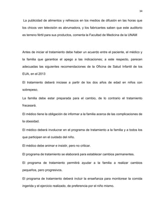 34
La publicidad de alimentos y refrescos en los medios de difusión en las horas que
los chicos ven televisión es abrumadora, y los fabricantes saben que este auditorio
es terreno fértil para sus productos, comenta la Facultad de Medicina de la UNAM
Antes de iniciar el tratamiento debe haber un acuerdo entre el paciente, el médico y
la familia que garantice el apego a las indicaciones; a este respecto, parecen
adecuadas las siguientes recomendaciones de la Oficina de Salud Infantil de los
EUA, en el 2013
El tratamiento deberá iniciase a partir de los dos años de edad en niños con
sobrepeso.
La familia debe estar preparada para el cambio, de lo contrario el tratamiento
fracasará.
El médico tiene la obligación de informar a la familia acerca de las complicaciones de
la obesidad.
El médico deberá involucrar en el programa de tratamiento a la familia y a todos los
que participen en el cuidado del niño.
El médico debe animar e insistir, pero no criticar.
El programa de tratamiento se elaborará para establecer cambios permanentes.
El programa de tratamiento permitirá ayudar a la familia a realizar cambios
pequeños, pero progresivos.
El programa de tratamiento deberá incluir la enseñanza para monitorear la comida
ingerida y el ejercicio realizado, de preferencia por el niño mismo.
 