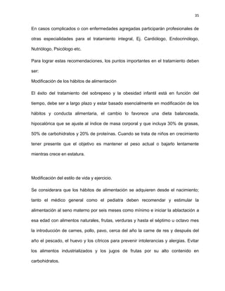 35
En casos complicados o con enfermedades agregadas participarán profesionales de
otras especialidades para el tratamiento integral, Ej. Cardiólogo, Endocrinólogo,
Nutriólogo, Psicólogo etc.
Para lograr estas recomendaciones, los puntos importantes en el tratamiento deben
ser:
Modificación de los hábitos de alimentación
El éxito del tratamiento del sobrepeso y la obesidad infantil está en función del
tiempo, debe ser a largo plazo y estar basado esencialmente en modificación de los
hábitos y conducta alimentaria, el cambio lo favorece una dieta balanceada,
hipocalórica que se ajuste al índice de masa corporal y que incluya 30% de grasas,
50% de carbohidratos y 20% de proteínas. Cuando se trata de niños en crecimiento
tener presente que el objetivo es mantener el peso actual o bajarlo lentamente
mientras crece en estatura.
Modificación del estilo de vida y ejercicio.
Se considerara que los hábitos de alimentación se adquieren desde el nacimiento;
tanto el médico general como el pediatra deben recomendar y estimular la
alimentación al seno materno por seis meses como mínimo e iniciar la ablactación a
esa edad con alimentos naturales, frutas, verduras y hasta el séptimo u octavo mes
la introducción de carnes, pollo, pavo, cerca del año la carne de res y después del
año el pescado, el huevo y los cítricos para prevenir intolerancias y alergias. Evitar
los alimentos industrializados y los jugos de frutas por su alto contenido en
carbohidratos.
 