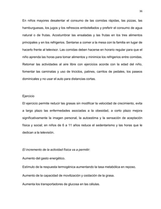 36
En niños mayores desalentar el consumo de las comidas rápidas, las pizzas, las
hamburguesas, los jugos y los refrescos embotellados y preferir el consumo de agua
natural o de frutas. Acostumbrar las ensaladas y las frutas en los tres alimentos
principales y en los refrigerios. Sentarse a comer a la mesa con la familia en lugar de
hacerlo frente al televisor. Las comidas deben hacerse en horario regular para que el
niño aprenda las horas para tomar alimentos y minimice los refrigerios entre comidas.
Retomar las actividades al aire libre con ejercicios acorde con la edad del niño,
fomentar las caminatas y uso de triciclos, patines, carritos de pedales, los paseos
dominicales y no usar el auto para distancias cortas.
Ejercicio
El ejercicio permite reducir las grasas sin modificar la velocidad de crecimiento, evita
a largo plazo las enfermedades asociadas a la obesidad, a corto plazo mejora
significativamente la imagen personal, la autoestima y la sensación de aceptación
física y social; en niños de 6 a 11 años reduce el sedentarismo y las horas que le
dedican a la televisión.
El incremento de la actividad física va a permitir:
Aumento del gasto energético.
Estímulo de la respuesta termogénica aumentando la tasa metabólica en reposo.
Aumento de la capacidad de movilización y oxidación de la grasa.
Aumenta los transportadores de glucosa en las células.
 