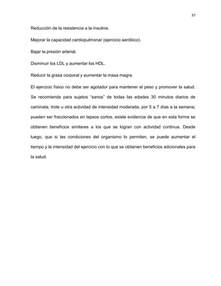 37
Reducción de la resistencia a la insulina.
Mejorar la capacidad cardiopulmonar (ejercicio aeróbico).
Bajar la presión arterial.
Disminuir los LDL y aumentar los HDL.
Reducir la grasa corporal y aumentar la masa magra.
El ejercicio físico no debe ser agotador para mantener el peso y promover la salud.
Se recomienda para sujetos ―sanos‖ de todas las edades 30 minutos diarios de
caminata, trote u otra actividad de intensidad moderada, por 5 a 7 días a la semana;
pueden ser fraccionados en lapsos cortos, existe evidencia de que en esta forma se
obtienen beneficios similares a los que se logran con actividad continua. Desde
luego, que si las condiciones del organismo lo permiten, se puede aumentar el
tiempo y la intensidad del ejercicio con lo que se obtienen beneficios adicionales para
la salud.
 
