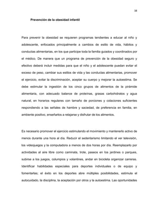 38
Prevención de la obesidad infantil
Para prevenir la obesidad se requieren programas tendientes a educar al niño y
adolescente, enfocados principalmente a cambios de estilo de vida, hábitos y
conductas alimentarias, en los que participe toda la familia guiados y coordinados por
el médico. De manera que un programa de prevención de la obesidad seguro y
efectivo deberá incluir medidas para que el niño y el adolescente puedan evitar el
exceso de peso, cambiar sus estilos de vida y las conductas alimentarias, promover
el ejercicio, evitar la discriminación, aceptar su cuerpo y mejorar la autoestima. Se
debe estimular la ingestión de los cinco grupos de alimentos de la pirámide
alimentaria, con adecuado balance de proteínas, grasas carbohidratos y agua
natural, en horarios regulares con tamaño de porciones y colaciones suficientes
respondiendo a las señales de hambre y saciedad, de preferencia en familia, en
ambiente positivo, enseñarlos a relajarse y disfrutar de los alimentos.
Es necesario promover el ejercicio estimulando el movimiento y mantenerlo activo de
menos durante una hora al día. Reducir el sedentarismo limitando el ver televisión,
los videojuegos y la computadora a menos de dos horas por día. Reemplazarlo por
actividades al aire libre como caminata, trote, paseos en los jardines o parques,
subirse a los juegos, columpios y volantines, andar en bicicleta organizar carreras.
Identificar habilidades especiales para deportes individuales o de equipo y
fomentarlas; el éxito en los deportes abre múltiples posibilidades, estimula el
autocuidado, la disciplina, la aceptación por otros y la autoestima. Las oportunidades
 