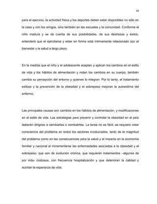 39
para el ejercicio, la actividad física y los deportes deben estar disponibles no sólo en
la casa y con los amigos, sino también en las escuelas y la comunidad. Conforme el
niño madura y se da cuenta de sus posibilidades, de sus destrezas y éxitos,
entenderá que el ejercitarse y estar en forma está íntimamente relacionado con el
bienestar y la salud a largo plazo.
En la medida que el niño y el adolescente aceptan y aplican los cambios en el estilo
de vida y los hábitos de alimentación y notan los cambios en su cuerpo, también
cambia su percepción del entorno y quienes lo integran. Por lo tanto, el tratamiento
exitoso y la prevención de la obesidad y el sobrepeso mejoran la autoestima del
enfermo.
Las principales causas son cambios en los hábitos de alimentación, y modificaciones
en el estilo de vida. Las estrategias para prevenir y controlar la obesidad en el país
deberán dirigirse a cambiarlas o combatirlas. La tarea no es fácil, se requiere crear
consciencia del problema en todos los sectores involucrados, tanto de la magnitud
del problema como en las consecuencias para la salud y el impacto en la economía
familiar y nacional al incrementarse las enfermedades asociadas a la obesidad y el
sobrepeso, que son de evolución crónica, que requieren tratamientos –algunos de
por vida- costosos, con frecuencia hospitalización y que deterioran la calidad y
acortan la esperanza de vida.
 