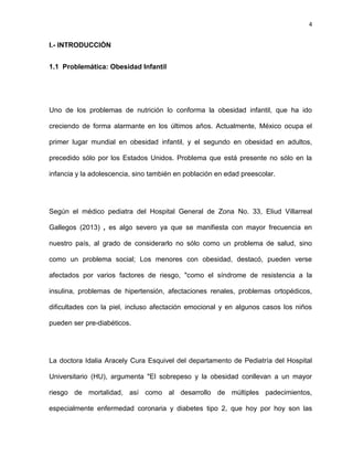 4
I.- INTRODUCCIÓN
1.1 Problemática: Obesidad Infantil
Uno de los problemas de nutrición lo conforma la obesidad infantil, que ha ido
creciendo de forma alarmante en los últimos años. Actualmente, México ocupa el
primer lugar mundial en obesidad infantil, y el segundo en obesidad en adultos,
precedido sólo por los Estados Unidos. Problema que está presente no sólo en la
infancia y la adolescencia, sino también en población en edad preescolar.
Según el médico pediatra del Hospital General de Zona No. 33, Eliud Villarreal
Gallegos (2013) , es algo severo ya que se manifiesta con mayor frecuencia en
nuestro país, al grado de considerarlo no sólo como un problema de salud, sino
como un problema social; Los menores con obesidad, destacó, pueden verse
afectados por varios factores de riesgo, "como el síndrome de resistencia a la
insulina, problemas de hipertensión, afectaciones renales, problemas ortopédicos,
dificultades con la piel, incluso afectación emocional y en algunos casos los niños
pueden ser pre-diabéticos.
La doctora Idalia Aracely Cura Esquivel del departamento de Pediatría del Hospital
Universitario (HU), argumenta "El sobrepeso y la obesidad conllevan a un mayor
riesgo de mortalidad, así como al desarrollo de múltiples padecimientos,
especialmente enfermedad coronaria y diabetes tipo 2, que hoy por hoy son las
 