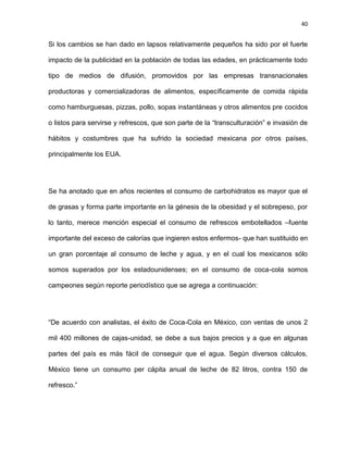 40
Si los cambios se han dado en lapsos relativamente pequeños ha sido por el fuerte
impacto de la publicidad en la población de todas las edades, en prácticamente todo
tipo de medios de difusión, promovidos por las empresas transnacionales
productoras y comercializadoras de alimentos, específicamente de comida rápida
como hamburguesas, pizzas, pollo, sopas instantáneas y otros alimentos pre cocidos
o listos para servirse y refrescos, que son parte de la ―transculturación‖ e invasión de
hábitos y costumbres que ha sufrido la sociedad mexicana por otros países,
principalmente los EUA.
Se ha anotado que en años recientes el consumo de carbohidratos es mayor que el
de grasas y forma parte importante en la génesis de la obesidad y el sobrepeso, por
lo tanto, merece mención especial el consumo de refrescos embotellados –fuente
importante del exceso de calorías que ingieren estos enfermos- que han sustituido en
un gran porcentaje al consumo de leche y agua, y en el cual los mexicanos sólo
somos superados por los estadounidenses; en el consumo de coca-cola somos
campeones según reporte periodístico que se agrega a continuación:
―De acuerdo con analistas, el éxito de Coca-Cola en México, con ventas de unos 2
mil 400 millones de cajas-unidad, se debe a sus bajos precios y a que en algunas
partes del país es más fácil de conseguir que el agua. Según diversos cálculos,
México tiene un consumo per cápita anual de leche de 82 litros, contra 150 de
refresco.‖
 