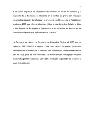 41
Y se explica el porqué no progresaron las iniciativas de ley en las cámaras y la
propuesta de la Secretaría de Hacienda en el sentido de gravar con impuestos
mayores la producción de refrescos y la propuesta en el Senado de la República en
octubre de 2005 para reformar el artículo 115 de la Ley General de Salud y el 49 de
la Ley Federal de Protección al Consumidor a fin de regular en los medios de
comunicación la publicidad de los alimentos ―chatarra.‖
La Secretaría de Salud, La Secretaría de Educación Pública, el IMSS con su
programa PREVENIMSS y algunas ONG, han iniciado campañas publicitarias
informando del incremento de la obesidad y su comorbilidad con las consecuencias
para la salud, pero no son suficientes. Se deben reforzar y multiplicar esfuerzos
coordinados por la Secretaría de Salud como Institución responsable de preservar la
salud de la población.
 