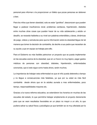43
personal para informar o te proporcionan un folleto que pocas personas se detienen
a leer.
Para los niños que tienen obesidad, solo es estar "gorditos", desconocen que pueden
llegar a padecer insuficiencia renal, problemas cardiacos, hipertensión, diabetes
entre muchas otras cosas que pueden hacer de su vida adolescente y adulta un
desafío, se necesita hablarles a su nivel con palabras entendibles y claras, dinámicas
de juego, videos y caricaturas para que la información sobre la obesidad llegue de tal
manera que tomen la decisión de combatirla, de decirle a sus padre que necesitan de
su ayuda y que en equipo se trabaje para ello.
Para el Gobierno es más factible patrocinar un proyecto que se pueda implementar
en las escuelas acerca de la obesidad, que en un futuro no muy lejano, pagar gastos
médicos de personas con obesidad, diabetes, hipertensión, enfermedades
coronarias, que si esto sigue como hasta ahora, serán muchos.
La importancia de trabajar esta enfermedad es que el niño pueda detenerla a tiempo
y no llegue a consecuencias más fatalistas, ya que por su edad es más fácil
combatirla desde ahora que en la adultez aunada a mas enfermedades, poco
tiempo, responsabilidades mayores etc.
Gracias a la nueva reforma educativa, se extendieron los horarios en muchas de las
escuelas del estado, lo que permitiría trabajar ampliamente el proyecto diariamente
para que se vean resultados favorables en un plazo no mayor a un año, lo que
pudiera salvar su salud física y psicológica ya que también se ve muy afectada por la
 