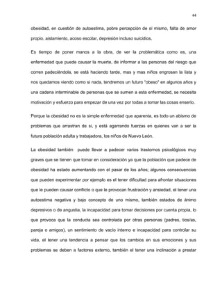 44
obesidad, en cuestión de autoestima, pobre percepción de sí mismo, falta de amor
propio, aislamiento, acoso escolar, depresión incluso suicidios.
Es tiempo de poner manos a la obra, de ver la problemática como es, una
enfermedad que puede causar la muerte, de informar a las personas del riesgo que
corren padeciéndola, se está haciendo tarde, mas y mas niños engrosan la lista y
nos quedamos viendo como si nada, tendremos un futuro "obeso" en algunos años y
una cadena interminable de personas que se sumen a esta enfermedad, se necesita
motivación y esfuerzo para empezar de una vez por todas a tomar las cosas enserio.
Porque la obesidad no es la simple enfermedad que aparenta, es todo un abismo de
problemas que arrastran de si, y está agarrando fuerzas en quienes van a ser la
futura población adulta y trabajadora, los niños de Nuevo León.
La obesidad también puede llevar a padecer varios trastornos psicológicos muy
graves que se tienen que tomar en consideración ya que la población que padece de
obesidad ha estado aumentando con el pasar de los años; algunos consecuencias
que pueden experimentar por ejemplo es el tener dificultad para afrontar situaciones
que le pueden causar conflicto o que le provocan frustración y ansiedad, el tener una
autoestima negativa y bajo concepto de uno mismo, también estados de ánimo
depresivos o de angustia, la incapacidad para tomar decisiones por cuenta propia, lo
que provoca que la conducta sea controlada por otras personas (padres, tios/as,
pareja o amigos), un sentimiento de vacío interno e incapacidad para controlar su
vida, el tener una tendencia a pensar que los cambios en sus emociones y sus
problemas se deben a factores externo, también el tener una inclinación a prestar
 