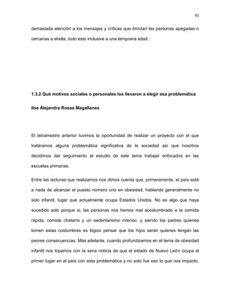 45
demasiada atención a los mensajes y críticas que brindan las personas apegadas o
cercanas a el/ella, todo esto inclusive a una temprana edad .
1.3.2 Qué motivos sociales o personales los llevaron a elegir esa problemática
Ilse Alejandra Rosas Magallanes
El tetramestre anterior tuvimos la oportunidad de realizar un proyecto con el que
tratáramos alguna problemática significativa de la sociedad así que nosotros
decidimos dar seguimiento al estudio de este tema trabajar enfocados en las
escuelas primarias.
Entre las lecturas que realizamos nos dimos cuenta que, primeramente, el país está
a nada de alcanzar el puesto número uno en obesidad, hablando generalmente no
solo infantil, lugar que actualmente ocupa Estados Unidos. No es algo que haya
sucedido solo porque si, las personas nos hemos mal acostumbrado a la comida
rápida, comida chatarra y un sedentarismo intenso, y siendo los padres quienes
tomen estas costumbres es lógico pensar que los hijos serán quienes tengan las
peores consecuencias. Más adelante, cuando profundizamos en el tema de obesidad
infantil nos topamos con la seria noticia de que el estado de Nuevo León ocupa el
primer lugar en el país con esta problemática y no solo fue eso lo que nos impacto,
 