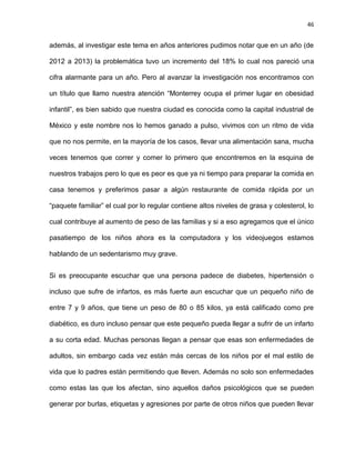 46
además, al investigar este tema en años anteriores pudimos notar que en un año (de
2012 a 2013) la problemática tuvo un incremento del 18% lo cual nos pareció una
cifra alarmante para un año. Pero al avanzar la investigación nos encontramos con
un título que llamo nuestra atención ―Monterrey ocupa el primer lugar en obesidad
infantil‖, es bien sabido que nuestra ciudad es conocida como la capital industrial de
México y este nombre nos lo hemos ganado a pulso, vivimos con un ritmo de vida
que no nos permite, en la mayoría de los casos, llevar una alimentación sana, mucha
veces tenemos que correr y comer lo primero que encontremos en la esquina de
nuestros trabajos pero lo que es peor es que ya ni tiempo para preparar la comida en
casa tenemos y preferimos pasar a algún restaurante de comida rápida por un
―paquete familiar‖ el cual por lo regular contiene altos niveles de grasa y colesterol, lo
cual contribuye al aumento de peso de las familias y si a eso agregamos que el único
pasatiempo de los niños ahora es la computadora y los videojuegos estamos
hablando de un sedentarismo muy grave.
Si es preocupante escuchar que una persona padece de diabetes, hipertensión o
incluso que sufre de infartos, es más fuerte aun escuchar que un pequeño niño de
entre 7 y 9 años, que tiene un peso de 80 o 85 kilos, ya está calificado como pre
diabético, es duro incluso pensar que este pequeño pueda llegar a sufrir de un infarto
a su corta edad. Muchas personas llegan a pensar que esas son enfermedades de
adultos, sin embargo cada vez están más cercas de los niños por el mal estilo de
vida que lo padres están permitiendo que lleven. Además no solo son enfermedades
como estas las que los afectan, sino aquellos daños psicológicos que se pueden
generar por burlas, etiquetas y agresiones por parte de otros niños que pueden llevar
 