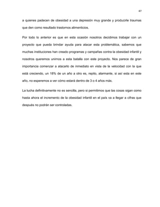 47
a quienes padecen de obesidad a una depresión muy grande y producirle traumas
que den como resultado trastornos alimenticios.
Por todo lo anterior es que en esta ocasión nosotros decidimos trabajar con un
proyecto que pueda brindar ayuda para atacar esta problemática, sabemos que
muchas instituciones han creado programas y campañas contra la obesidad infantil y
nosotros queremos unirnos a esta batalla con este proyecto. Nos parece de gran
importancia comenzar a atacarlo de inmediato en vista de la velocidad con la que
está creciendo, un 18% de un año a otro es, repito, alarmante, si así esta en este
año, no esperemos a ver cómo estará dentro de 3 o 4 años más.
La lucha definitivamente no es sencilla, pero si permitimos que las cosas sigan como
hasta ahora el incremento de la obesidad infantil en el país va a llegar a cifras que
después no podrán ser controladas.
 
