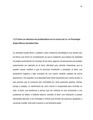 48
1.3.3 Cómo se relaciona esa problemática con la carrera de Lic. en Psicología
Ángel Alfonso González Soto
La obesidad puede llevar a padecer varios trastornos psicológicos muy graves que
se tienen que tomar en consideración ya que la población que padece de obesidad
ha estado aumentando con el pasar de los años; algunos consecuencias que pueden
experimentar por ejemplo es el tener dificultad para afrontar situaciones que le
pueden causar conflicto o que le provocan frustración y ansiedad, el tener una
autoestima negativa y bajo concepto de uno mismo, también estados de ánimo
depresivos o de angustia, la incapacidad para tomar decisiones por cuenta propia, lo
que provoca que la conducta sea controlada por otras personas (padres, tíos/as,
pareja o amigos), un sentimiento de vacío interno e incapacidad para controlar su
vida, el tener una tendencia a pensar que los cambios en sus emociones y sus
problemas se deben a factores externo, también el tener una inclinación a prestar
demasiada atención a los mensajes y críticas que brindan las personas apegadas o
cercanas a el/ella, todo esto inclusive a una temprana edad
 