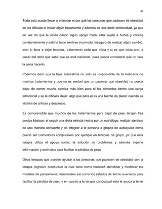 49
Todo esto puede llevar a entender el por qué las personas que padecen de obesidad
se les dificulta el iniciar algún tratamiento y además de eso darle continuidad, ya que
en vez de que le estén dando algún apoyo moral está sujeto a burlas y criticas
constantemente y esto lo hace sentirse incomodo, inseguro de realizar algún cambio,
esto lo lleva a dejar terapias, tratamiento cada que inicia y si es que inicia uno, a
pesar del daño que sabe que se está haciendo, pues puede considerar que no vale
la pena hacerlo.
Podemos decir que la baja autoestima no solo es responsable de la ineficacia de
muchos tratamientos y que no es verdad que un paciente con obesidad no pueda
dejar de comer mucha comida más bien para él los alimentos tienen una carga
emocional y se le dificulta dejar algo que para él es una fuente de placer cuando es
víctima de críticas y desprecio.
Es comprensible que muchos de los tratamientos para bajar de peso tengan tres
puntos básicos: el seguir una dieta estricta hecha por un nutriólogo, realizar ejercicio
de una manera constante y de integrar a la persona a grupos de autoayuda como
puede ser Comedores compulsivos por ejemplo en terapias de grupo, ya que esta
terapia utiliza el apoyo social, la solución de problemas y además imparte
información y estímulos para facilitar la pérdida de peso
Otras terapias que pueden ayudar a las personas que padecen de obesidad son la
terapia cognitivo conductual la cual tiene como finalidad identificar y modificar los
modelos de pensamiento irracionales así como los estados de ánimo aversivos para
facilitar la pérdida de peso y en cuanto a la terapia conductual esta le ayuda a tener
 