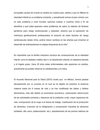 5
principales causas de muerte en adultos en nuestro país, debido a que en México la
obesidad infantil es un problema creciente, y actualmente somos el país número uno
en este problema a nivel mundial; quisimos evaluar a nuestros niños a fin de
identificar a qué edad aparecen estos problemas de salud, la relación de factores
genéticos para riesgo cardiovascular y obesidad, observa que la exposición de
individuos genéticamente predispuestos al conjunto de estos factores de riesgo
cardiovascular desde niños, podría inducir cambios en las arterias que iniciarían el
desarrollo de arteriosclerosis en etapas tempranas de la vida."
Es importante que la familia mexicana conozca las consecuencias de la obesidad
infantil, como la diabetes mellitus tipo II, la hipertensión arterial, el colesterol elevado
y el hígado graso. Hace 30 años estas enfermedades sólo aparecían en adultos,
actualmente se pueden observar en adolescentes y en niños.
El Acuerdo Nacional para la Salud (2010) revela que en México, hemos pasado
abruptamente por un proceso en el cual se ha dejado de practicar la lactancia
materna hasta los 6 meses de vida y se han modificado las dietas y hábitos
alimentarios, todo ello debido al crecimiento económico, urbanización (disminución
de las actividades primarias y descenso de la población rural), mayor esperanza de
vida, incorporación de la mujer a la fuerza de trabajo, masificación de la producción
de alimentos, invención de la refrigeración y conservación industrial de alimentos
(enlatado, alto vacío, pasteurización, etc.), abaratamiento de los precios relativos de
 