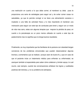 50
una restricción en cuanto a lo que debe comer, el mantener su dieta pues le
proporciona una serie de estrategias para seguir así y de evitar comer cosas no
saludables, ya que le permite corregir si se tiene una alimentación excesiva o
insalubre o una falta de actividad física y lo más importante el mantener una
motivación para seguir con este tipo de conductas para tener y seguir con un modo
de vida mas sano, estas son algunas terapias que mejoran la pérdida de peso; en
cuanto a la psicoterapia es un poco menos utilizada en cuanto a este tipo de
padecimiento mas no significa que no tenga buenos resultados
Finalmente, es muy importante que los familiares de la persona con obesidad tengan
conciencia de los problemas emocionales que pueden desencadenar algunas
bromas y comentarios que se realizan, aunque sean de buena fe, y que en caso de
que el paciente inicie un tratamiento médico para enfrentar su enfermedad, se
acerquen también al especialista para saber cómo colaborar y brindar apoyo, lo cual
ocurre, casi siempre, cuando las conversaciones enfatizan los logros y cualidades
positivas del individuo, y no su problema de sobrepeso.
 