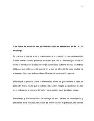 51
1.3.4 Cómo se relaciona esa problemática con las asignaturas de la Lic. En
Psicología.
En cuanto a la relación entre la problemática de la obesidad con las materias vistas
durante nuestra carrera podemos encontrar que con la Antropología Social es:
Como el individuo con el paso del tiempo ha cambiado su forma de vida, sus hábitos
cotidianos que influyen en la manera en la que se alimenta, la poca practica de
actividades deportivas, así como la modificación de su percepción corporal.
Embriología y genética: Como la enfermedad afecta de gran manera al bebé en
gestación de una madre que la padece , los posibles riesgos que presentan los dos
en el embarazo y al momento del parto y como pueden poner su vida en peligro.
Metodología y Psicoestadística: Se encarga de los trabajos de investigación y
estadística de la obesidad, los niveles de enfermedad en la población, los factores
 