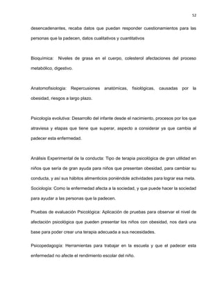 52
desencadenantes, recaba datos que puedan responder cuestionamientos para las
personas que la padecen, datos cualitativos y cuantitativos
Bioquímica: Niveles de grasa en el cuerpo, colesterol afectaciones del proceso
metabólico, digestivo.
Anatomofisiologia: Repercusiones anatómicas, fisiológicas, causadas por la
obesidad, riesgos a largo plazo.
Psicología evolutiva: Desarrollo del infante desde el nacimiento, procesos por los que
atraviesa y etapas que tiene que superar, aspecto a considerar ya que cambia al
padecer esta enfermedad.
Análisis Experimental de la conducta: Tipo de terapia psicológica de gran utilidad en
niños que sería de gran ayuda para niños que presentan obesidad, para cambiar su
conducta, y así sus hábitos alimenticios poniéndole actividades para lograr esa meta.
Sociología: Como la enfermedad afecta a la sociedad, y que puede hacer la sociedad
para ayudar a las personas que la padecen.
Pruebas de evaluación Psicológica: Aplicación de pruebas para observar el nivel de
afectación psicológica que pueden presentar los niños con obesidad, nos dará una
base para poder crear una terapia adecuada a sus necesidades.
Psicopedagogía: Herramientas para trabajar en la escuela y que el padecer esta
enfermedad no afecte el rendimiento escolar del niño.
 