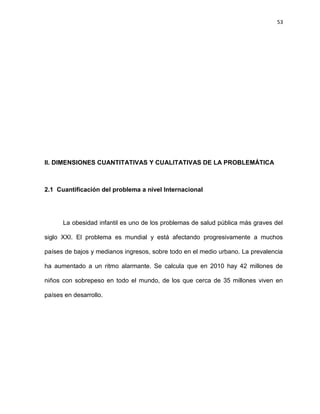 53
II. DIMENSIONES CUANTITATIVAS Y CUALITATIVAS DE LA PROBLEMÁTICA
2.1 Cuantificación del problema a nivel Internacional
La obesidad infantil es uno de los problemas de salud pública más graves del
siglo XXI. El problema es mundial y está afectando progresivamente a muchos
países de bajos y medianos ingresos, sobre todo en el medio urbano. La prevalencia
ha aumentado a un ritmo alarmante. Se calcula que en 2010 hay 42 millones de
niños con sobrepeso en todo el mundo, de los que cerca de 35 millones viven en
países en desarrollo.
 