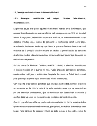 60
2.2 Descripción Cualitativa de la Obesidad Infantil
2.2.1 Etiología: descripción del origen, factores relacionados,
desencadenantes.
La principal causa a la que se apunta son los malos hábitos en la alimentación, que
acaban desembocando en una prevalencia del sobrepeso de un 70% en la edad
adulta. A largo plazo, la obesidad favorece la aparición de enfermedades tales como
diabetes, infartos, altos niveles de colesterol o insuficiencia renal, entre otros.
Actualmente, la diabetes es el mayor problema al que se enfrenta el sistema nacional
de salud: es la principal causa de muerte en adultos, la primera causa de demanda
de atención médica y la enfermedad que consume el mayor porcentaje de gastos en
las instituciones públicas.
Por otro lado el Dr. Meléndez Guillermo en el 2013 definió la obesidad infantil como
el exceso de grasa en el cuerpo del niño. Puede originarse por factores genéticos,
conductuales, biológicos o ambientales. Según la Secretaría de Salud, México es el
país que ocupa el primer lugar en obesidad infantil en el mundo.
Con respecto a los factores genéticos que propician la obesidad, la mejor evidencia
se encuentra en la historia natural de enfermedades raras que se caracterizan
por una alteración cromosómica, que se manifiestan con obesidad en la infancia y
que han dado luz sobre los mecanismos de regulación cerebral del apetito.
Cuando nos referimos al factor conductual estamos hablando de los modelos de los
que los niños adquieren ciertas conductas, por ejemplo, los hábitos alimentarios en el
hogar. Para combatir la obesidad infantil se debe educar a los padres sobre la
 
