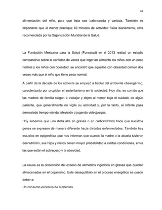 61
alimentación del niño, para que ésta sea balanceada y variada. También es
importante que el menor practique 60 minutos de actividad física diariamente, cifra
recomendada por la Organización Mundial de la Salud.
La Fundación Mexicana para la Salud (Funsalud) en el 2013 realizó un estudio
comparativo sobre la cantidad de veces que ingerían alimento los niños con un peso
normal y los niños con obesidad; se encontró que aquellos con obesidad comen dos
veces más que el niño que tiene peso normal.
A partir de la década de los ochenta se empezó a hablar del ambiente obesogénico,
caracterizado por propiciar el sedentarismo en la sociedad. Hoy día, es común que
las madres de familia salgan a trabajar y dejen al menor bajo el cuidado de algún
pariente, que generalmente no vigila su actividad y, por lo tanto, el infante pasa
demasiado tiempo viendo televisión o jugando videojuegos.
Hoy sabemos que una dieta alta en grasas o en carbohidratos hace que nuestros
genes se expresen de manera diferente hacia distintas enfermedades. También hay
estudios en epigenética que nos informan que cuando la madre o la abuela tuvieron
desnutrición, sus hijos y nietos tienen mayor probabilidad a ciertas condiciones, entre
las que están el sobrepeso y la obesidad.
La causa es la conversión del exceso de alimentos ingeridos en grasas que quedan
almacenadas en el organismo. Este desequilibrio en el proceso energético se puede
deber a:
Un consumo excesivo de nutrientes
 