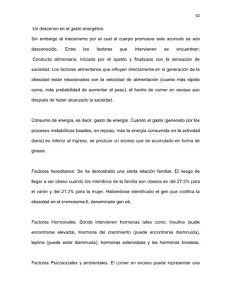 62
Un descenso en el gasto energético
Sin embargo el mecanismo por el cual el cuerpo promueve este acumulo es aún
desconocido. Entre los factores que intervienen se encuentran:
Conducta alimentaria. Iniciada por el apetito y finalizada con la sensación de
saciedad. Los factores alimentarios que influyen directamente en la generación de la
obesidad están relacionados con la velocidad de alimentación (cuanto más rápido
coma, más probabilidad de aumentar el peso), el hecho de comer en exceso aún
después de haber alcanzado la saciedad.
Consumo de energía, es decir, gasto de energía. Cuando el gasto (generado por los
procesos metabólicos basales, en reposo, más la energía consumida en la actividad
diaria) es inferior al ingreso, se produce un exceso que es acumulado en forma de
grasas.
Factores hereditarios: Se ha demostrado una cierta relación familiar. El riesgo de
llegar a ser obeso cuando los miembros de la familia son obesos es del 27.5% para
el varón y del 21.2% para la mujer. Habiéndose identificado el gen que codifica la
obesidad en el cromosoma 6, denominado gen ob.
Factores Hormonales. Donde intervienen hormonas tales como: Insulina (suele
encontrarse elevada), Hormona del crecimiento (puede encontrarse disminuida),
leptina (puede estar disminuida), hormonas esteroideas y las hormonas tiroideas.
Factores Psicosociales y ambientales. El comer en exceso puede representar una
 