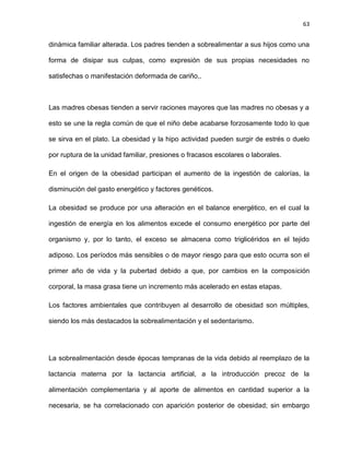 63
dinámica familiar alterada. Los padres tienden a sobrealimentar a sus hijos como una
forma de disipar sus culpas, como expresión de sus propias necesidades no
satisfechas o manifestación deformada de cariño,.
Las madres obesas tienden a servir raciones mayores que las madres no obesas y a
esto se une la regla común de que el niño debe acabarse forzosamente todo lo que
se sirva en el plato. La obesidad y la hipo actividad pueden surgir de estrés o duelo
por ruptura de la unidad familiar, presiones o fracasos escolares o laborales.
En el origen de la obesidad participan el aumento de la ingestión de calorías, la
disminución del gasto energético y factores genéticos.
La obesidad se produce por una alteración en el balance energético, en el cual la
ingestión de energía en los alimentos excede el consumo energético por parte del
organismo y, por lo tanto, el exceso se almacena como triglicéridos en el tejido
adiposo. Los períodos más sensibles o de mayor riesgo para que esto ocurra son el
primer año de vida y la pubertad debido a que, por cambios en la composición
corporal, la masa grasa tiene un incremento más acelerado en estas etapas.
Los factores ambientales que contribuyen al desarrollo de obesidad son múltiples,
siendo los más destacados la sobrealimentación y el sedentarismo.
La sobrealimentación desde épocas tempranas de la vida debido al reemplazo de la
lactancia materna por la lactancia artificial, a la introducción precoz de la
alimentación complementaria y al aporte de alimentos en cantidad superior a la
necesaria, se ha correlacionado con aparición posterior de obesidad; sin embargo
 