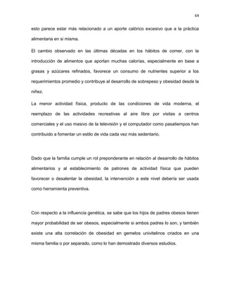 64
esto parece estar más relacionado a un aporte calórico excesivo que a la práctica
alimentaria en si misma.
El cambio observado en las últimas décadas en los hábitos de comer, con la
introducción de alimentos que aportan muchas calorías, especialmente en base a
grasas y azúcares refinados, favorece un consumo de nutrientes superior a los
requerimientos promedio y contribuye al desarrollo de sobrepeso y obesidad desde la
niñez.
La menor actividad física, producto de las condiciones de vida moderna, el
reemplazo de las actividades recreativas al aire libre por visitas a centros
comerciales y el uso masivo de la televisión y el computador como pasatiempos han
contribuido a fomentar un estilo de vida cada vez más sedentario.
Dado que la familia cumple un rol preponderante en relación al desarrollo de hábitos
alimentarios y al establecimiento de patrones de actividad física que pueden
favorecer o desalentar la obesidad, la intervención a este nivel debería ser usada
como herramienta preventiva.
Con respecto a la influencia genética, se sabe que los hijos de padres obesos tienen
mayor probabilidad de ser obesos, especialmente si ambos padres lo son, y también
existe una alta correlación de obesidad en gemelos univitelinos criados en una
misma familia o por separado, como lo han demostrado diversos estudios.
 