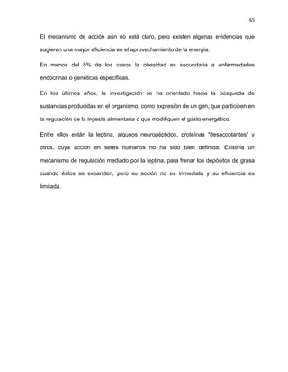 65
El mecanismo de acción aún no está claro, pero existen algunas evidencias que
sugieren una mayor eficiencia en el aprovechamiento de la energía.
En menos del 5% de los casos la obesidad es secundaria a enfermedades
endocrinas o genéticas específicas.
En los últimos años, la investigación se ha orientado hacia la búsqueda de
sustancias producidas en el organismo, como expresión de un gen, que participen en
la regulación de la ingesta alimentaria o que modifiquen el gasto energético.
Entre ellos están la leptina, algunos neuropéptidos, proteínas "desacoplantes" y
otros, cuya acción en seres humanos no ha sido bien definida. Existiría un
mecanismo de regulación mediado por la leptina, para frenar los depósitos de grasa
cuando éstos se expanden, pero su acción no es inmediata y su eficiencia es
limitada.
 