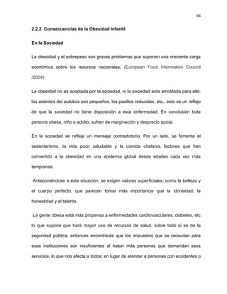 66
2.2.2 Consecuencias de la Obesidad Infantil
En la Sociedad
La obesidad y el sobrepeso son graves problemas que suponen una creciente carga
económica sobre los recursos nacionales. (European Food Information Council
/2004)
La obesidad no es aceptada por la sociedad, ni la sociedad esta amoldada para ello:
los asientos del autobús son pequeños, los pasillos reducidos, etc., esto es un reflejo
de que la sociedad no tiene disposición a esta enfermedad. En conclusión toda
persona obesa, niño o adulto, sufren de marginación y desprecio social.
En la sociedad se refleja un mensaje contradictorio. Por un lado, se fomenta el
sedentarismo, la vida poco saludable y la comida chatarra, factores que han
convertido a la obesidad en una epidemia global desde edades cada vez más
tempranas.
Anteponiéndose a esta situación, se exigen valores superficiales, como la belleza y
el cuerpo perfecto, que parecen tomar más importancia que la idoneidad, la
honestidad y el talento.
La gente obesa está más propensa a enfermedades cardiovasculares, diabetes, etc
lo que supone que hará mayor uso de recursos de salud, sobre todo si es de la
seguridad pública, entonces encontrarás que los impuestos que se recaudan para
esas instituciones son insuficientes al haber más personas que demandan esos
servicios, lo que nos afecta a todos: en lugar de atender a personas con accidentes o
 