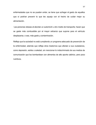 67
enfermedades que no se pueden evitar, se tiene que sufragar el gasto de aquellos
que sí podrían prevenir lo que les aqueja con el hecho de cuidar mejor su
alimentación.
Las personas obesas al abordar un automóvil u otro medio de transporte, hacen que
se gaste más combustible por el mayor esfuerzo que supone para el vehículo
desplazarse, o sea, más gasto y contaminación.
Refleja que la sociedad no está cumpliendo un programa adecuado de prevención de
la enfermedad, además que refleja otros trastornos que afectan a sus ciudadanos,
como depresión, estrés o soledad, sin mencionar lo indiscriminado de sus medios de
comunicación que los bombardean con alimentos de alto aporte calórico, pero poco
nutritivos.
 