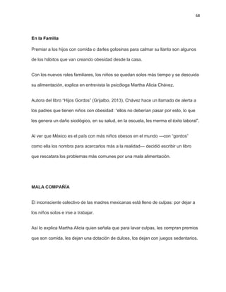 68
En la Familia
Premiar a los hijos con comida o darles golosinas para calmar su llanto son algunos
de los hábitos que van creando obesidad desde la casa.
Con los nuevos roles familiares, los niños se quedan solos más tiempo y se descuida
su alimentación, explica en entrevista la psicóloga Martha Alicia Chávez.
Autora del libro ―Hijos Gordos‖ (Grijalbo, 2013), Chávez hace un llamado de alerta a
los padres que tienen niños con obesidad: ―ellos no deberían pasar por esto, lo que
les genera un daño sicológico, en su salud, en la escuela, les merma el éxito laboral‖.
Al ver que México es el país con más niños obesos en el mundo —con ―gordos‖
como ella los nombra para acercarlos más a la realidad— decidió escribir un libro
que rescatara los problemas más comunes por una mala alimentación.
MALA COMPAÑÍA
El inconsciente colectivo de las madres mexicanas está lleno de culpas: por dejar a
los niños solos e irse a trabajar.
Así lo explica Martha Alicia quien señala que para lavar culpas, les compran premios
que son comida, les dejan una dotación de dulces, los dejan con juegos sedentarios.
 
