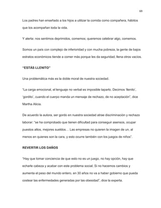 69
Los padres han enseñado a los hijos a utilizar la comida como compañera, hábitos
que los acompañan toda la vida.
Y alerta: nos sentimos deprimidos, comemos; queremos celebrar algo, comemos.
Somos un país con complejo de inferioridad y con mucha pobreza, la gente de bajos
estratos económicos tiende a comer más porque les da seguridad, llena otros vacíos.
“ESTÁS LLENITO”
Una problemática más es la doble moral de nuestra sociedad.
―La carga emocional, el lenguaje no verbal es imposible taparlo. Decimos ‗llenito‘,
‗gordito‘, cuando el cuerpo manda un mensaje de rechazo, de no aceptación‖, dice
Martha Alicia.
De acuerdo la autora, ser gordo en nuestra sociedad atrae discriminación y rechazo
laborar: ―se ha comprobado que tienen dificultad para conseguir asensos, ocupar
puestos altos, mejores sueldos… Las empresas no quieren la imagen de un, al
menos en quienes son la cara, y esto ocurre también con los juegos de niños‖.
REVERTIR LOS DAÑOS
―Hay que tomar conciencia de que esto no es un juego, no hay opción, hay que
echarle cabeza y acabar con este problema social. Si no hacemos cambios y
aumenta el peso del mundo entero, en 30 años no va a haber gobierno que pueda
costear las enfermedades generadas por las obesidad‖, dice la experta.
 
