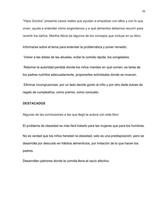 70
―Hijos Gordos‖ presenta casos reales que ayudan a empatizar con ellos y con lo que
viven, ayuda a entender cómo engordamos y a qué alimentos debemos recurrir para
revertir los daños. Martha Alicia da algunos de los consejos que incluye en su libro.
Informarse sobre el tema para entender la problemática y poner remedio.
Volver a las dietas de las abuelas, evitar la comida rápida, los congelados.
Retomar la autoridad perdida donde los niños mandan en qué comen; es tarea de
los padres nutrirlos adecuadamente, proponerles actividades donde se muevan.
Eliminar incongruencias: por un lado decirle gordo al niño y por otro darle dulces de
regalo de cumpleaños, como premio, como consuelo.
DESTACADOS
Algunas de las conclusiones a las que llegó la autora con este libro:
El problema de obesidad es más fácil tratarlo para las mujeres que para los hombres.
No es verdad que los niños heredan la obesidad, solo es una predisposición, pero se
desarrolla por descuido en hábitos alimenticios, por imitación de lo que hacen los
padres.
Desarrollan patrones donde la comida llena el vacío afectivo.
 
