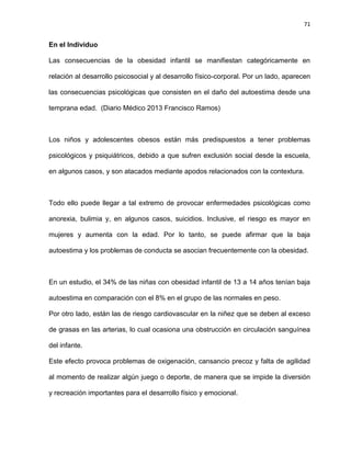 71
En el Individuo
Las consecuencias de la obesidad infantil se manifiestan categóricamente en
relación al desarrollo psicosocial y al desarrollo físico-corporal. Por un lado, aparecen
las consecuencias psicológicas que consisten en el daño del autoestima desde una
temprana edad. (Diario Médico 2013 Francisco Ramos)
Los niños y adolescentes obesos están más predispuestos a tener problemas
psicológicos y psiquiátricos, debido a que sufren exclusión social desde la escuela,
en algunos casos, y son atacados mediante apodos relacionados con la contextura.
Todo ello puede llegar a tal extremo de provocar enfermedades psicológicas como
anorexia, bulimia y, en algunos casos, suicidios. Inclusive, el riesgo es mayor en
mujeres y aumenta con la edad. Por lo tanto, se puede afirmar que la baja
autoestima y los problemas de conducta se asocian frecuentemente con la obesidad.
En un estudio, el 34% de las niñas con obesidad infantil de 13 a 14 años tenían baja
autoestima en comparación con el 8% en el grupo de las normales en peso.
Por otro lado, están las de riesgo cardiovascular en la niñez que se deben al exceso
de grasas en las arterias, lo cual ocasiona una obstrucción en circulación sanguínea
del infante.
Este efecto provoca problemas de oxigenación, cansancio precoz y falta de agilidad
al momento de realizar algún juego o deporte, de manera que se impide la diversión
y recreación importantes para el desarrollo físico y emocional.
 