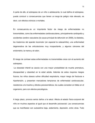 72
A parte de ello, el sobrepeso de un niño o adolescente, lo cual define el sobrepeso,
puede conducir a consecuencias que tienen un rango de peligro más elevado, es
decir, con efectos crónicos o mortales.
En consecuencia, es un importante factor de riesgo de enfermedades no
transmisibles, como las enfermedades cardiovasculares, principalmente cardiopatía y
accidentes cerebro vasculares (la causa principal de defunción en 2008), la diabetes,
los trastornos del aparato locomotor (en especial la osteoartritis), una enfermedad
degenerativa de las articulaciones muy incapacitante, y algunos cánceres del
endometrio, la mama y el colon.
El riesgo de contraer estas enfermedades no transmisibles crece con el aumento del
sobrepeso.
La obesidad infantil se asocia con una mayor probabilidad de muerte prematura,
discapacidad y obesidad en la edad adulta. Además de estos mayores riesgos
futuros, los niños obesos sufren dificultad respiratoria, mayor riesgo de fracturas e
hipertensión, y presentan marcadores tempranos de enfermedad cardiovascular,
resistencia a la insulina y efectos psicosomáticos, los cuales consisten en fallas en el
organismo, pero con efectos psicológicos.
A largo plazo, provoca serios daños a la salud. Afecta al estado físico-corporal del
niño en muchos aspectos al igual que al desarrollo psicosocial. Las consecuencias
que se manifiestan son autoestima baja, aislamiento, depresión, entre otras. Todo
 