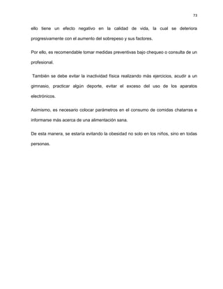 73
ello tiene un efecto negativo en la calidad de vida, la cual se deteriora
progresivamente con el aumento del sobrepeso y sus factores.
Por ello, es recomendable tomar medidas preventivas bajo chequeo o consulta de un
profesional.
También se debe evitar la inactividad física realizando más ejercicios, acudir a un
gimnasio, practicar algún deporte, evitar el exceso del uso de los aparatos
electrónicos.
Asimismo, es necesario colocar parámetros en el consumo de comidas chatarras e
informarse más acerca de una alimentación sana.
De esta manera, se estaría evitando la obesidad no solo en los niños, sino en todas
personas.
 
