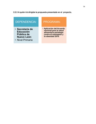 74
2.2.3 A quién irá dirigida la propuesta presentada en el proyecto.
DEPENDENCIA:
• Secretaria de
Educación
Pública de
Nuevo León
• Nivel Primaria
PROGRAMA:
• Aplicación del Acuerdo
nacional para la salud
alimentaria estrategia
contra el sobrepeso y
la obesidad 2010
 