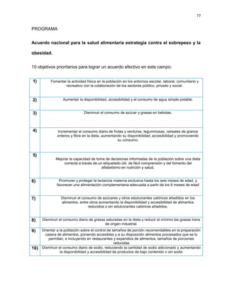 77
PROGRAMA
Acuerdo nacional para la salud alimentaria estrategia contra el sobrepeso y la
obesidad.
10 objetivos prioritarios para lograr un acuerdo efectivo en este campo:
1) Fomentar la actividad física en la población en los entornos escolar, laboral, comunitario y
recreativo con la colaboración de los sectores público, privado y social.
2) Aumentar la disponibilidad, accesibilidad y el consumo de agua simple potable.
3) Disminuir el consumo de azúcar y grasas en bebidas.
4) Incrementar el consumo diario de frutas y verduras, leguminosas, cereales de granos
enteros y ﬁbra en la dieta, aumentando su disponibilidad, accesibilidad y promoviendo
su consumo.
5)
Mejorar la capacidad de toma de decisiones informadas de la población sobre una dieta
correcta a través de un etiquetado útil, de fácil comprensión y del fomento del
alfabetismo en nutrición y salud.
6) Promover y proteger la lactancia materna exclusiva hasta los seis meses de edad, y
favorecer una alimentación complementaria adecuada a partir de los 6 meses de edad
7) Disminuir el consumo de azúcares y otros edulcorantes calóricos añadidos en los
alimentos, entre otros aumentando la disponibilidad y accesibilidad de alimentos
reducidos o sin edulcorantes calóricos añadidos.
8) Disminuir el consumo diario de grasas saturadas en la dieta y reducir al mínimo las grasas trans
de origen industrial.
9) Orientar a la población sobre el control de tamaños de porción recomendables en la preparación
casera de alimentos, poniendo accesibles y a su disposición alimentos procesados que se lo
permitan, e incluyendo en restaurantes y expendios de alimentos, tamaños de porciones
reducidas
10) Disminuir el consumo diario de sodio, reduciendo la cantidad de sodio adicionado y aumentando
la disponibilidad y accesibilidad de productos de bajo contenido o sin sodio
 