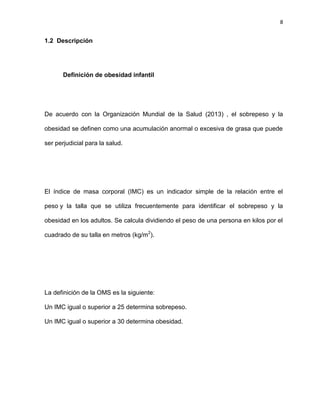 8
1.2 Descripción
Definición de obesidad infantil
De acuerdo con la Organización Mundial de la Salud (2013) , el sobrepeso y la
obesidad se definen como una acumulación anormal o excesiva de grasa que puede
ser perjudicial para la salud.
El índice de masa corporal (IMC) es un indicador simple de la relación entre el
peso y la talla que se utiliza frecuentemente para identificar el sobrepeso y la
obesidad en los adultos. Se calcula dividiendo el peso de una persona en kilos por el
cuadrado de su talla en metros (kg/m2
).
La definición de la OMS es la siguiente:
Un IMC igual o superior a 25 determina sobrepeso.
Un IMC igual o superior a 30 determina obesidad.
 