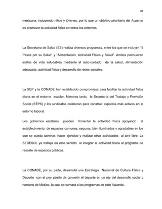 81
mexicana, incluyendo niños y jóvenes, por lo que un objetivo prioritario del Acuerdo
es promover la actividad física en todos los entornos.
La Secretaría de Salud (SS) realiza diversos programas, entre los que se incluyen ―5
Pasos por su Salud‖ y ―Alimentación, Actividad Física y Salud‖. Ambos promueven
estilos de vida saludables mediante el auto-cuidado de la salud, alimentación
adecuada, actividad física y desarrollo de redes sociales.
La SEP y la CONADE han establecido compromisos para facilitar la actividad física
diaria en el entorno escolar. Mientras tanto, la Secretaría del Trabajo y Previsión
Social (STPS) y los sindicatos colaboran para construir espacios más activos en el
entorno laboral.
Los gobiernos estatales pueden fomentar la actividad física apoyando el
establecimiento de espacios comunes, seguros, bien iluminados y agradables en los
que se pueda caminar, hacer ejercicio y realizar otras actividades al aire libre. La
SEDESOL ya trabaja en este sentido al integrar la actividad física al programa de
rescate de espacios públicos.
La CONADE, por su parte, desarrolló una Estrategia Nacional de Cultura Física y
Deporte con el pro- pósito de convertir el deporte en un eje del desarrollo social y
humano de México, la cual se sumará a los programas de este Acuerdo.
 