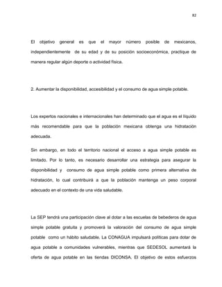 82
El objetivo general es que el mayor número posible de mexicanos,
independientemente de su edad y de su posición socioeconómica, practique de
manera regular algún deporte o actividad física.
2. Aumentar la disponibilidad, accesibilidad y el consumo de agua simple potable.
Los expertos nacionales e internacionales han determinado que el agua es el líquido
más recomendable para que la población mexicana obtenga una hidratación
adecuada.
Sin embargo, en todo el territorio nacional el acceso a agua simple potable es
limitado. Por lo tanto, es necesario desarrollar una estrategia para asegurar la
disponibilidad y consumo de agua simple potable como primera alternativa de
hidratación, lo cual contribuirá a que la población mantenga un peso corporal
adecuado en el contexto de una vida saludable.
La SEP tendrá una participación clave al dotar a las escuelas de bebederos de agua
simple potable gratuita y promoverá la valoración del consumo de agua simple
potable como un hábito saludable. La CONAGUA impulsará políticas para dotar de
agua potable a comunidades vulnerables, mientras que SEDESOL aumentará la
oferta de agua potable en las tiendas DICONSA. El objetivo de estos esfuerzos
 