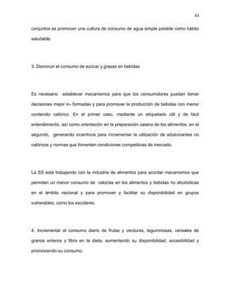 83
conjuntos es promover una cultura de consumo de agua simple potable como hábito
saludable.
3. Disminuir el consumo de azúcar y grasas en bebidas
Es necesario establecer mecanismos para que los consumidores puedan tomar
decisiones mejor in- formadas y para promover la producción de bebidas con menor
contenido calórico. En el primer caso, mediante un etiquetado útil y de fácil
entendimiento, así como orientación en la preparación casera de los alimentos; en el
segundo, generando incentivos para incrementar la utilización de edulcorantes no
calóricos y normas que fomenten condiciones competitivas de mercado.
La SS está trabajando con la industria de alimentos para acordar mecanismos que
permitan un menor consumo de calorías en los alimentos y bebidas no alcohólicas
en el ámbito nacional y para promover y facilitar su disponibilidad en grupos
vulnerables, como los escolares.
4. Incrementar el consumo diario de frutas y verduras, leguminosas, cereales de
granos enteros y ﬁbra en la dieta, aumentando su disponibilidad, accesibilidad y
promoviendo su consumo.
 