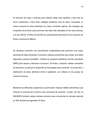 84
El consumo de frutas y verduras para obtener dietas más variadas y más ricas en
micro nutrimentos y ﬁbra tiene múltiples beneﬁcios para la salud, incluyendo un
menor consumo de otros alimentos con mayor contenido calórico. Sin embargo, las
campañas recurrentes, para promover esa dieta más saludable no han sido exitosas,
y en los últimos 10 años ha ocurrido una preocupante disminución en el consumo de
frutas y verduras en México.
Es necesario promover una coordinación multisectorial para promover una mayor
demanda de estos alimentos e incentivar cadenas productivas que arrojen una oferta
adecuada a precios accesibles. También es necesario establecer normas voluntarias
(NMX) para apoyar y estimular el consumo de frutas y verduras, realizar campañas
de educación y propiciar el desarrollo de tecnologías para aumentar la producción y
distribución de estos alimentos entre la población, con énfasis en los grupos de
menores recursos.
Mediante los diferentes programas se promoverán mejores hábitos alimenticios que
incluyan el consumo de al menos cinco porciones de verduras y frutas por día. La
SAGARPA también realiza diversas acciones para incrementar el mercado agrícola
en 30% durante los siguientes 10 años.
 