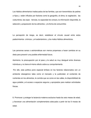 86
Los hábitos alimentarios inadecuados de las familias, que son transmitidos de padres
a hijos y están inﬂuidos por factores como la geografía, el clima, la vegetación, las
costumbres, las expe- riencias, la capacidad de compra, la información disponible, la
selección y preparación de los alimentos y la forma de consumirlos
La percepción de riesgo, es decir, establecer el vínculo causal entre estos
padecimientos crónicos y el sedentarismo y los malos hábitos alimenticios.
Las personas sanas o asintomáticas son menos propensas a hacer cambios en su
dieta para prevenir una posible enfermedad futura.
Asimismo, la preocupación por el peso y la salud es muy desigual entre diversos
individuos y no tiene el mismo efecto sobre su comportamiento.
Por ello, esta política pone especial énfasis en los factores relacionados con un
ambiente obesigénico tales como el mercado y la publicidad, el contenido de
nutrientes en los alimentos, la comida que se come en las calles, la disponibilidad de
agua potable y el acceso a espacios seguros y apropiados para realizar actividades
físicas.
6. Promover y proteger la lactancia materna exclusiva hasta los seis meses de edad,
y favorecer una alimentación complementaria adecuada a partir de los 6 meses de
edad.
 