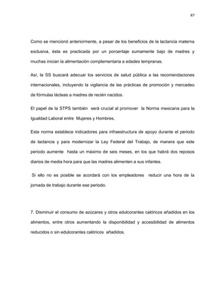 87
Como se mencionó anteriormente, a pesar de los beneﬁcios de la lactancia materna
exclusiva, ésta es practicada por un porcentaje sumamente bajo de madres y
muchas inician la alimentación complementaria a edades tempranas.
Así, la SS buscará adecuar los servicios de salud pública a las recomendaciones
internacionales, incluyendo la vigilancia de las prácticas de promoción y mercadeo
de fórmulas lácteas a madres de recién nacidos.
El papel de la STPS también será crucial al promover la Norma mexicana para la
Igualdad Laboral entre Mujeres y Hombres.
Esta norma establece indicadores para infraestructura de apoyo durante el periodo
de lactancia y para modernizar la Ley Federal del Trabajo, de manera que este
periodo aumente hasta un máximo de seis meses, en los que habrá dos reposos
diarios de media hora para que las madres alimenten a sus infantes.
Si ello no es posible se acordará con los empleadores reducir una hora de la
jornada de trabajo durante ese periodo.
7. Disminuir el consumo de azúcares y otros edulcorantes calóricos añadidos en los
alimentos, entre otros aumentando la disponibilidad y accesibilidad de alimentos
reducidos o sin edulcorantes calóricos añadidos.
 