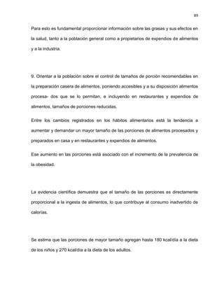 89
Para esto es fundamental proporcionar información sobre las grasas y sus efectos en
la salud, tanto a la población general como a propietarios de expendios de alimentos
y a la industria.
9. Orientar a la población sobre el control de tamaños de porción recomendables en
la preparación casera de alimentos, poniendo accesibles y a su disposición alimentos
procesa- dos que se lo permitan, e incluyendo en restaurantes y expendios de
alimentos, tamaños de porciones reducidas.
Entre los cambios registrados en los hábitos alimentarios está la tendencia a
aumentar y demandar un mayor tamaño de las porciones de alimentos procesados y
preparados en casa y en restaurantes y expendios de alimentos.
Ese aumento en las porciones está asociado con el incremento de la prevalencia de
la obesidad.
La evidencia cientíﬁca demuestra que el tamaño de las porciones es directamente
proporcional a la ingesta de alimentos, lo que contribuye al consumo inadvertido de
calorías.
Se estima que las porciones de mayor tamaño agregan hasta 180 kcal/día a la dieta
de los niños y 270 kcal/día a la dieta de los adultos.
 