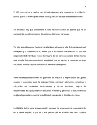 9
El IMC proporciona la medida más útil del sobrepeso y la obesidad en la población,
puesto que es la misma para ambos sexos y para los adultos de todas las edades.
Sin embargo, hay que considerarla a título indicativo porque es posible que no se
corresponda con el mismo nivel de grosor en diferentes personas.
Por otro lado el Acuerdo Nacional para la Salud alimentaria y la Estrategia contra el
sobrepeso y la obesidad (2010) refiere que el sobrepeso y la obesidad no son una
responsabilidad individual, ya que la mayoría de las personas carece de los medios
para adoptar los comportamientos saludables que les ayuden a mantener un peso
saludable, vivimos y socializamos en un ambiente obesigénico.
Parte de la responsabilidad de los gobiernos es impulsar la disponibilidad de lugares
seguros y accesibles para la actividad física, promover alternativas atractivas y
saludables en comedores institucionales y tiendas escolares, mejorar la
disponibilidad de agua potable en escuelas, fomentar y garantizar la actividad física
en planteles escolares, normar la publicidad, en especial la dirigida a los niños.
La OMS la define como la acumulación excesiva de grasa corporal, especialmente
en el tejido adiposo, y que se puede percibir por el aumento del peso corporal
 