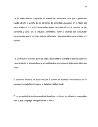 90
La SS debe diseñar programas de orientación alimentaria para que la población
pueda advertir el tamaño de las porciones de alimentos preparados en el hogar, así
como colaborar con la industria restaurantera para diversiﬁcar los tamaños de las
porciones y junto con la industria alimentaria, poner al alcance del consumidor
herramientas que le permitan estimar el tamaño y los contenidos nutrimentales por
porción.
10. Disminuir el consumo diario de sodio, reduciendo la cantidad de sodio adicionado
y aumentando la disponibilidad y accesibilidad de productos de bajo contenido o sin
sodio.
El consumo excesivo de sodio diﬁculta el control de diversas consecuencias de la
obesidad como la hipertensión y la diabetes mellitus tipo 2.
El consumo total de sodio depende de la sal que contienen los alimentos procesados
y de la que se agrega a los platillos en la mesa.
 