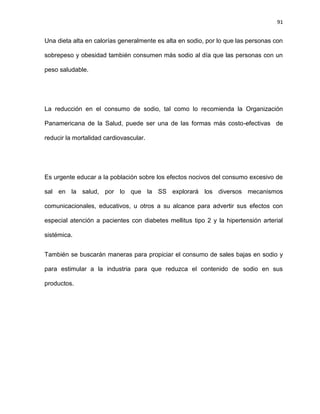 91
Una dieta alta en calorías generalmente es alta en sodio, por lo que las personas con
sobrepeso y obesidad también consumen más sodio al día que las personas con un
peso saludable.
La reducción en el consumo de sodio, tal como lo recomienda la Organización
Panamericana de la Salud, puede ser una de las formas más costo-efectivas de
reducir la mortalidad cardiovascular.
Es urgente educar a la población sobre los efectos nocivos del consumo excesivo de
sal en la salud, por lo que la SS explorará los diversos mecanismos
comunicacionales, educativos, u otros a su alcance para advertir sus efectos con
especial atención a pacientes con diabetes mellitus tipo 2 y la hipertensión arterial
sistémica.
También se buscarán maneras para propiciar el consumo de sales bajas en sodio y
para estimular a la industria para que reduzca el contenido de sodio en sus
productos.
 